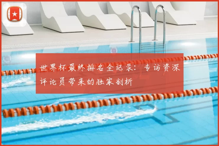 世界杯最终排名全记录:专访资深评论员带来的独家剖析