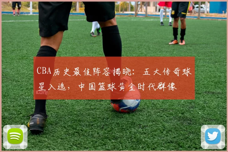 CBA历史最佳阵容揭晓:五大传奇球星入选,中国篮球黄金时代群像