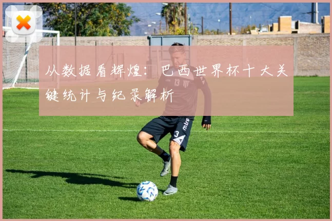 从数据看辉煌:巴西世界杯十大关键统计与纪录解析