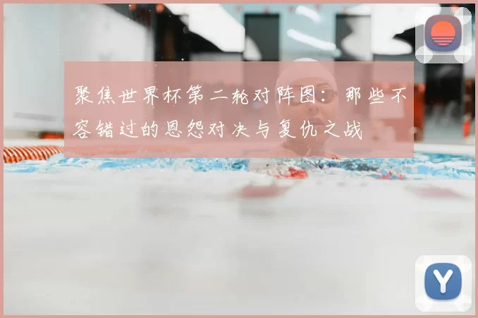 聚焦世界杯第二轮对阵图:那些不容错过的恩怨对决与复仇之战