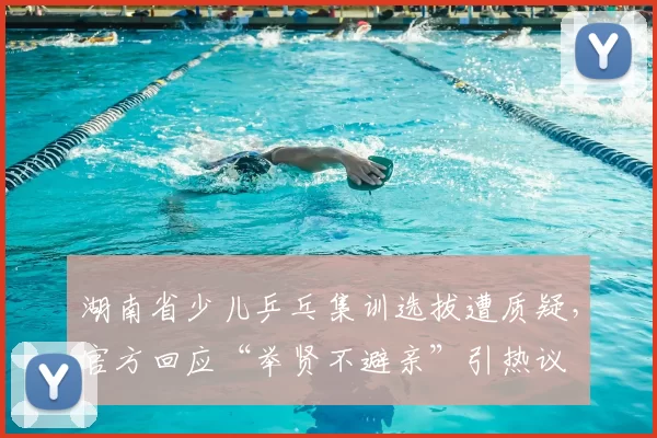 湖南省少儿乒乓集训选拔遭质疑,官方回应“举贤不避亲”引热议