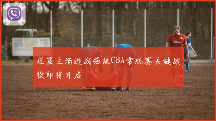辽篮主场迎战强敌CBA常规赛关键战役即将开启