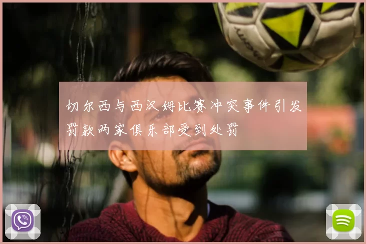 切尔西与西汉姆比赛冲突事件引发罚款两家俱乐部受到处罚