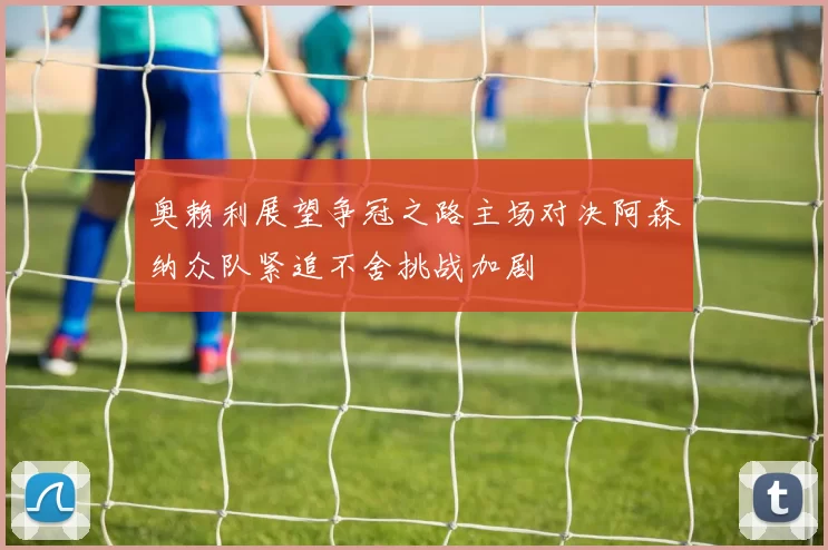 奥赖利展望争冠之路主场对决阿森纳众队紧追不舍挑战加剧