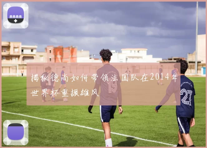 揭秘德尚如何带领法国队在2014年世界杯重振雄风