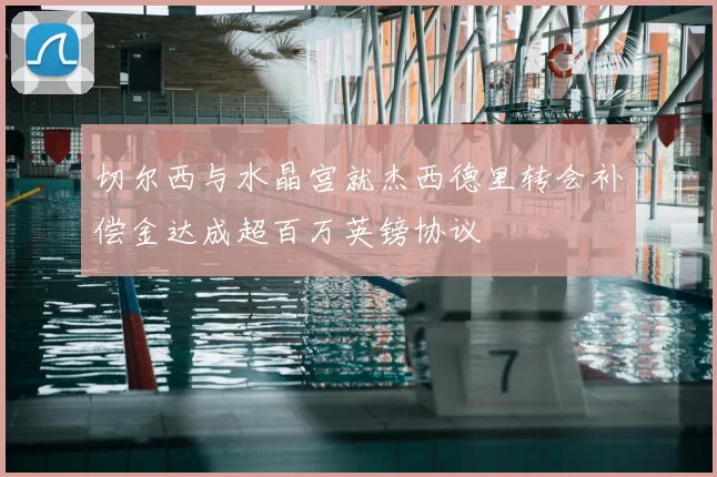 切尔西与水晶宫就杰西德里转会补偿金达成超百万英镑协议