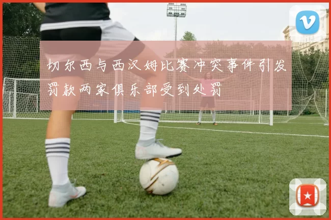切尔西与西汉姆比赛冲突事件引发罚款两家俱乐部受到处罚