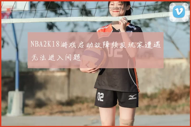 NBA2K18游戏启动故障频发玩家遭遇无法进入问题