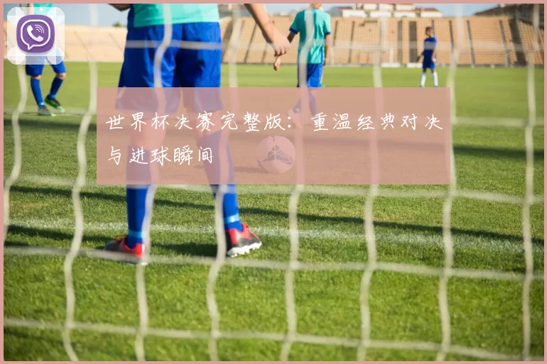 世界杯决赛完整版:重温经典对决与进球瞬间