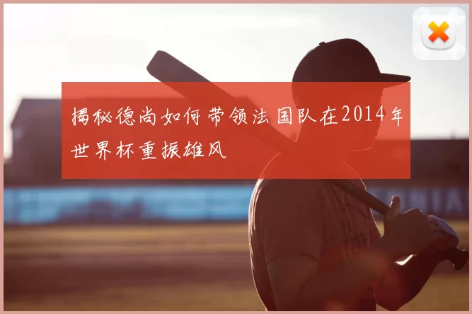 揭秘德尚如何带领法国队在2014年世界杯重振雄风