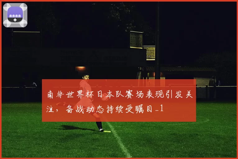 南非世界杯日本队赛场表现引发关注,备战动态持续受瞩目_1