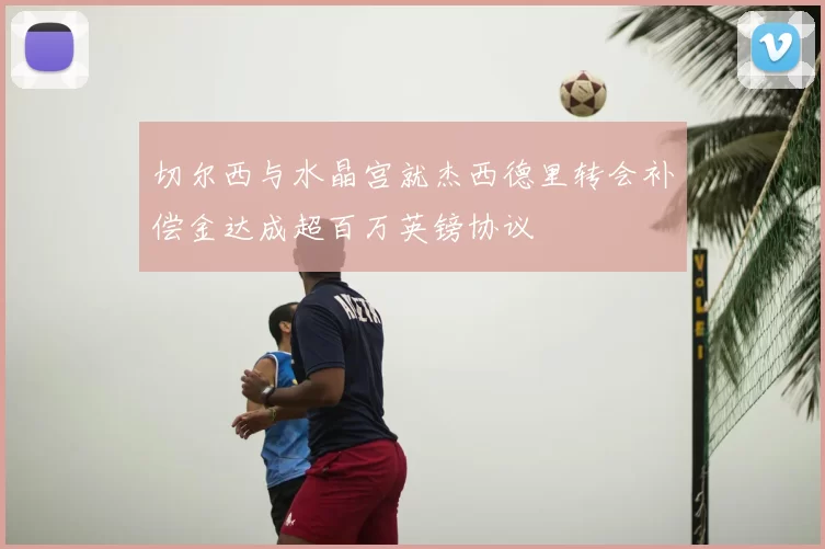 切尔西与水晶宫就杰西德里转会补偿金达成超百万英镑协议