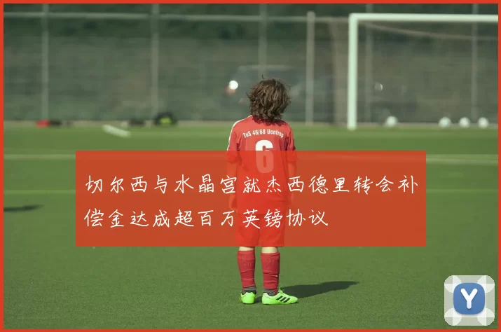 切尔西与水晶宫就杰西德里转会补偿金达成超百万英镑协议