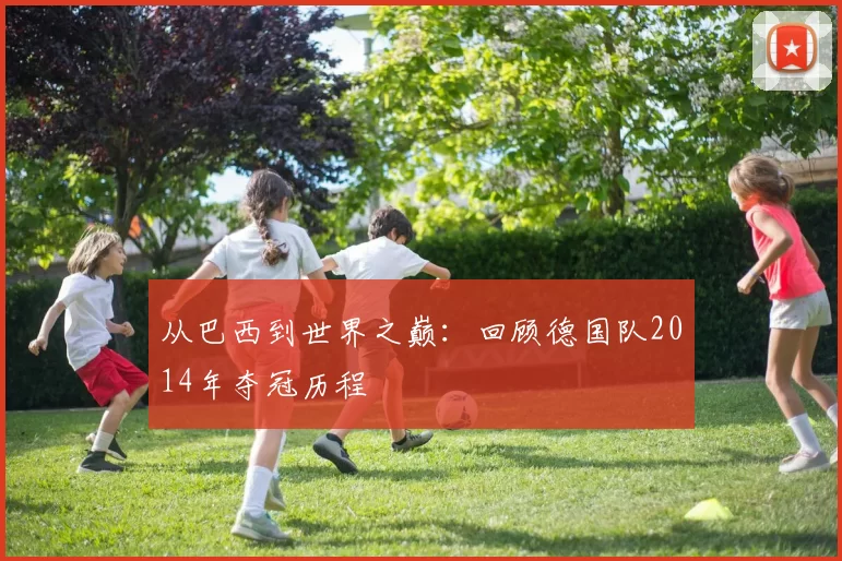 从巴西到世界之巅:回顾德国队2014年夺冠历程