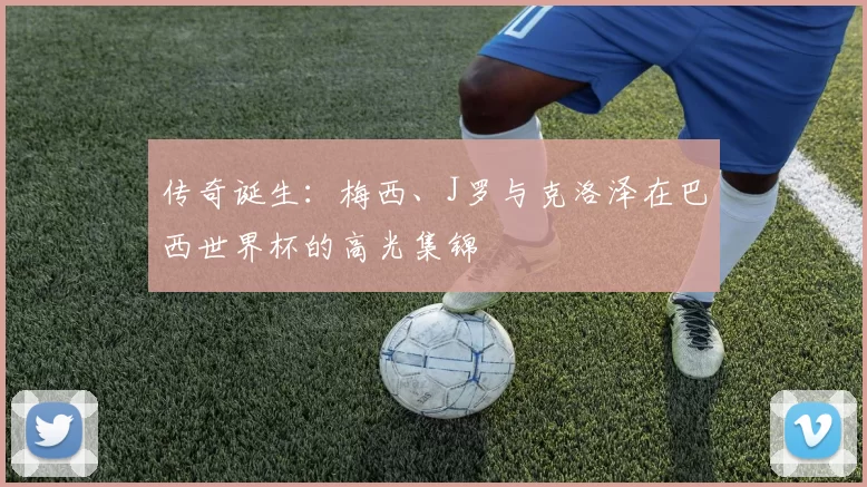 传奇诞生:梅西、J罗与克洛泽在巴西世界杯的高光集锦