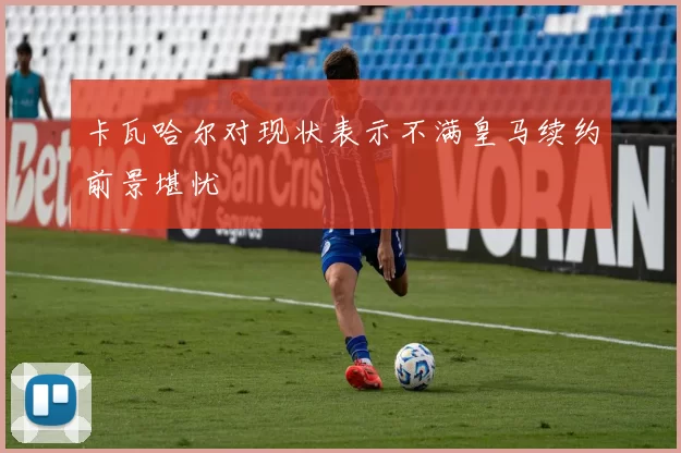 卡瓦哈尔对现状表示不满皇马续约前景堪忧