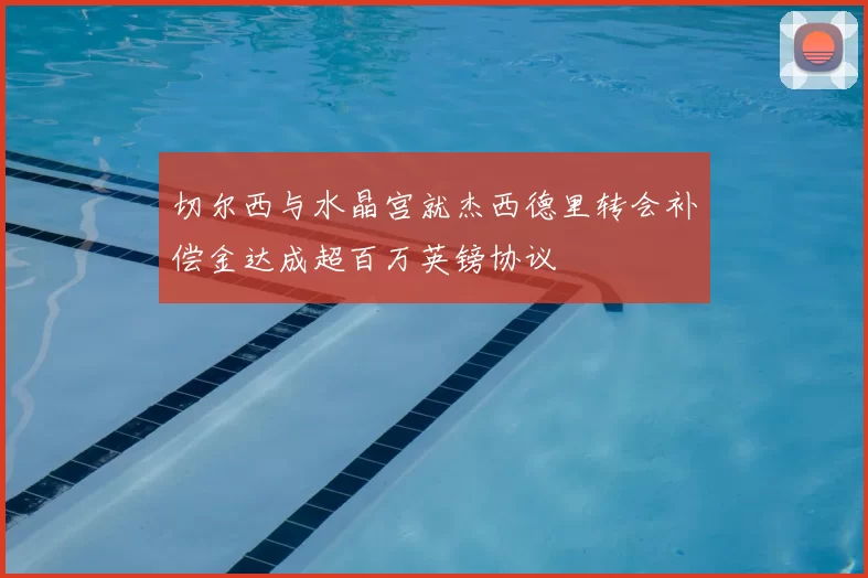 切尔西与水晶宫就杰西德里转会补偿金达成超百万英镑协议