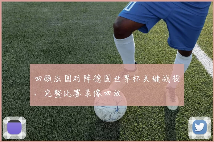 回顾法国对阵德国世界杯关键战役,完整比赛录像回放