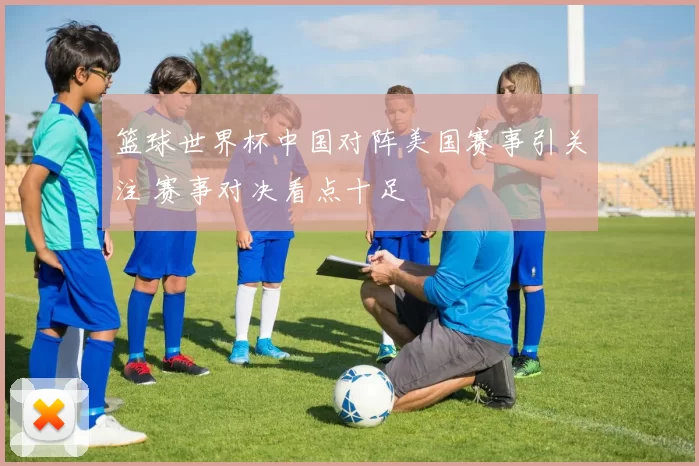 篮球世界杯中国对阵美国赛事引关注 赛事对决看点十足