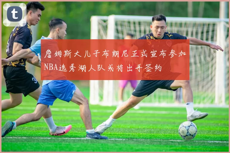 詹姆斯大儿子布朗尼正式宣布参加NBA选秀湖人队或将出手签约