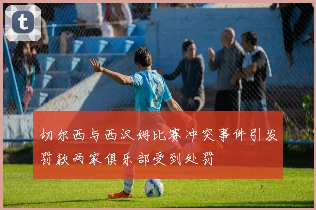 切尔西与西汉姆比赛冲突事件引发罚款两家俱乐部受到处罚