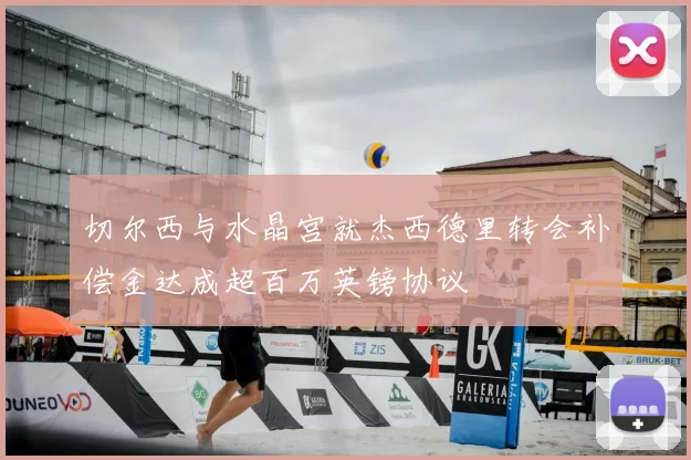切尔西与水晶宫就杰西德里转会补偿金达成超百万英镑协议