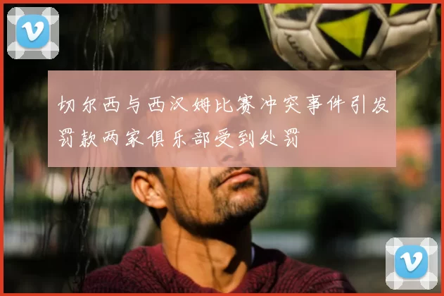 切尔西与西汉姆比赛冲突事件引发罚款两家俱乐部受到处罚