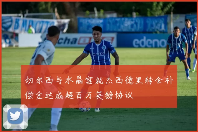 切尔西与水晶宫就杰西德里转会补偿金达成超百万英镑协议