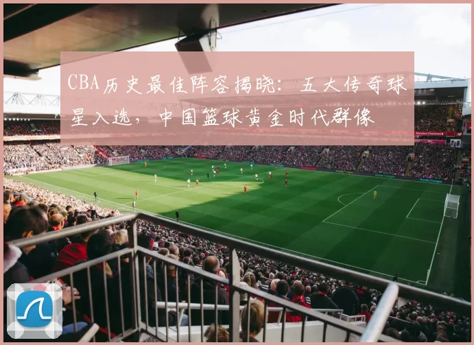CBA历史最佳阵容揭晓:五大传奇球星入选,中国篮球黄金时代群像