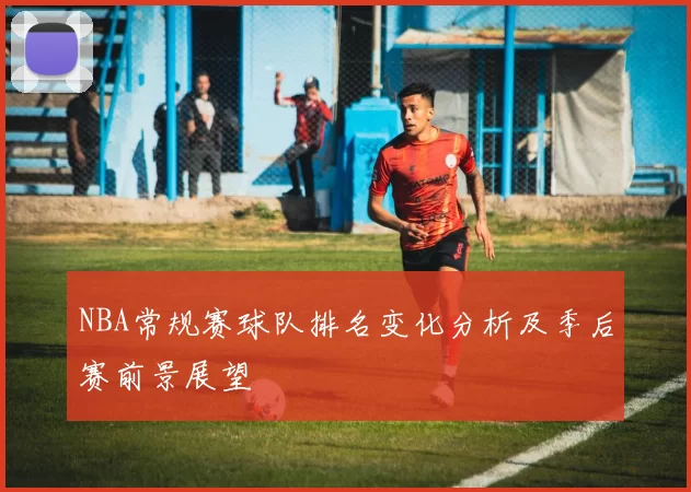 NBA常规赛球队排名变化分析及季后赛前景展望