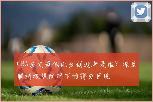 CBA历史最低比分创造者是谁?深度解析极限防守下的得分困境