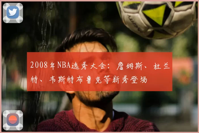 2008年NBA选秀大会：詹姆斯、杜兰特、韦斯特布鲁克等新秀登场