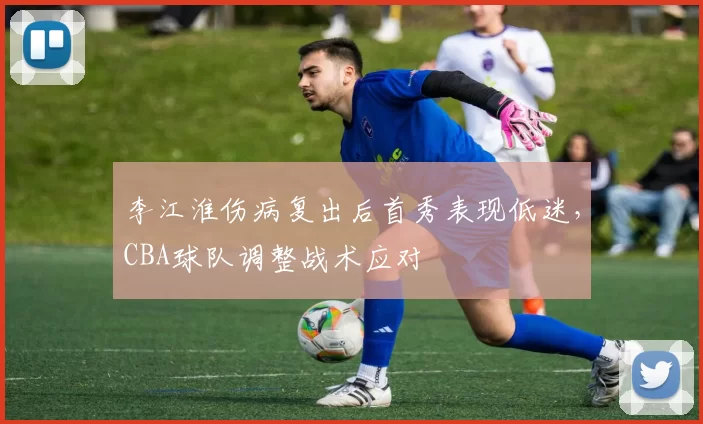 李江淮伤病复出后首秀表现低迷,CBA球队调整战术应对