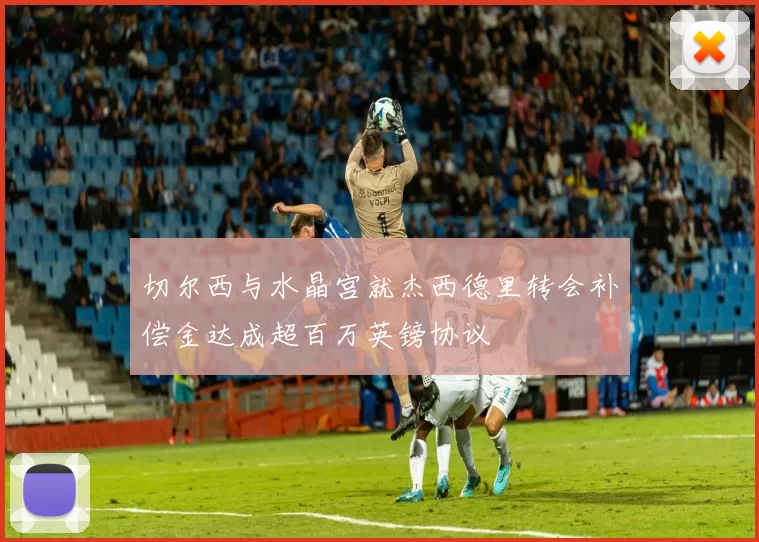 切尔西与水晶宫就杰西德里转会补偿金达成超百万英镑协议