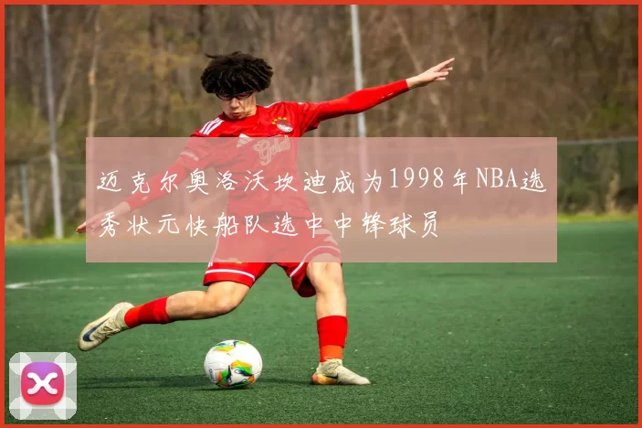迈克尔奥洛沃坎迪成为1998年NBA选秀状元快船队选中中锋球员