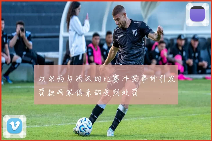 切尔西与西汉姆比赛冲突事件引发罚款两家俱乐部受到处罚