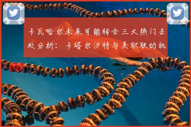 卡瓦哈尔未来可能转会三大热门去处分析:卡塔尔沙特与美职联的机会