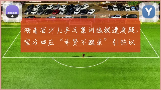 湖南省少儿乒乓集训选拔遭质疑,官方回应“举贤不避亲”引热议