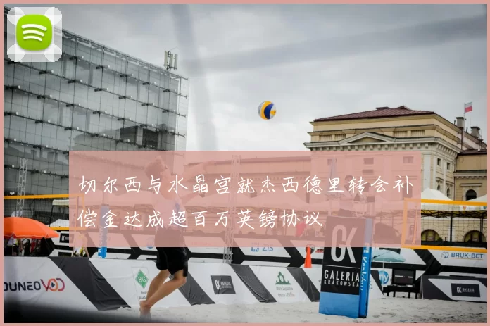 切尔西与水晶宫就杰西德里转会补偿金达成超百万英镑协议