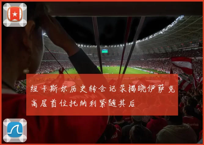 纽卡斯尔历史转会记录揭晓伊萨克高居首位托纳利紧随其后