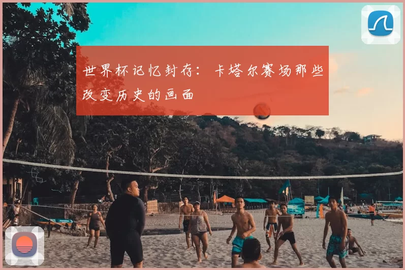 世界杯记忆封存:卡塔尔赛场那些改变历史的画面