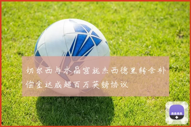 切尔西与水晶宫就杰西德里转会补偿金达成超百万英镑协议