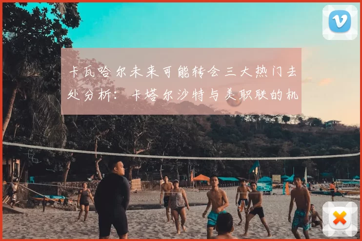 卡瓦哈尔未来可能转会三大热门去处分析:卡塔尔沙特与美职联的机会