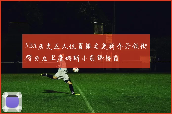 NBA历史五大位置排名更新乔丹领衔得分后卫詹姆斯小前锋榜首