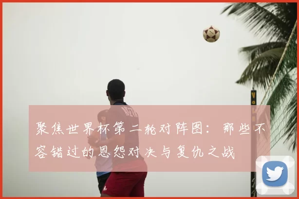 聚焦世界杯第二轮对阵图:那些不容错过的恩怨对决与复仇之战