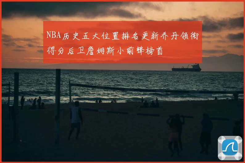 NBA历史五大位置排名更新乔丹领衔得分后卫詹姆斯小前锋榜首