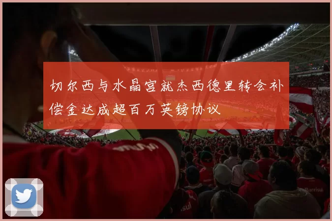 切尔西与水晶宫就杰西德里转会补偿金达成超百万英镑协议
