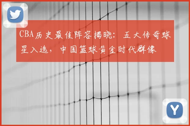 CBA历史最佳阵容揭晓:五大传奇球星入选,中国篮球黄金时代群像