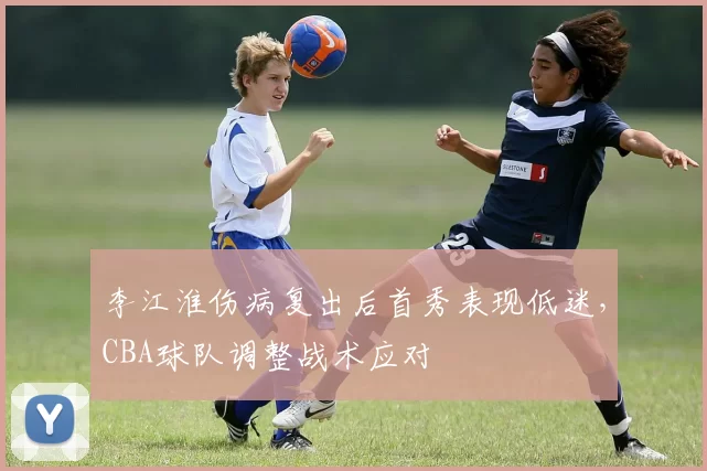 李江淮伤病复出后首秀表现低迷,CBA球队调整战术应对