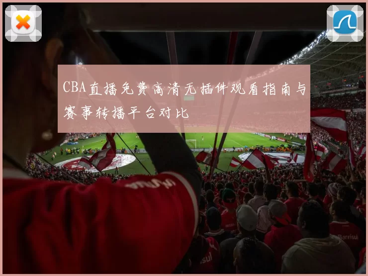 CBA直播免费高清无插件观看指南与赛事转播平台对比